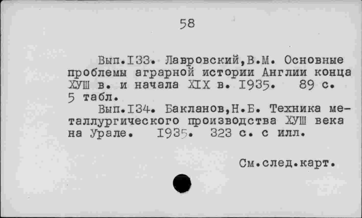 ﻿58
Вып.133. Лавровский,В.М. Основные проблемы аграрной истории Англии конца ХУШ в. и начала XIX в. 1935»	89 с.
5 табл.
Вып.134. Бакланов,Н.Б. Техника металлургического производства ХУШ века на Урале. 1935«	323 с. с илл.
См.след.карт.